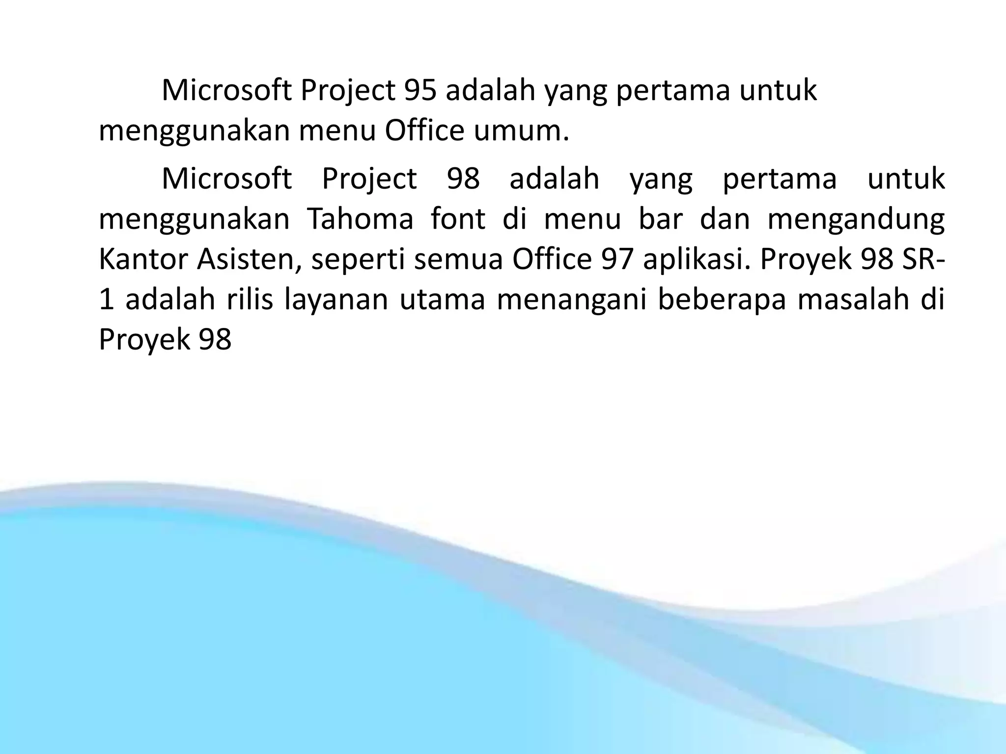Microsoft Project 95 adalah yang pertama untuk
menggunakan menu Office umum.
Microsoft Project 98 adalah yang pertama untuk
menggunakan Tahoma font di menu bar dan mengandung
Kantor Asisten, seperti semua Office 97 aplikasi. Proyek 98 SR-
1 adalah rilis layanan utama menangani beberapa masalah di
Proyek 98
 