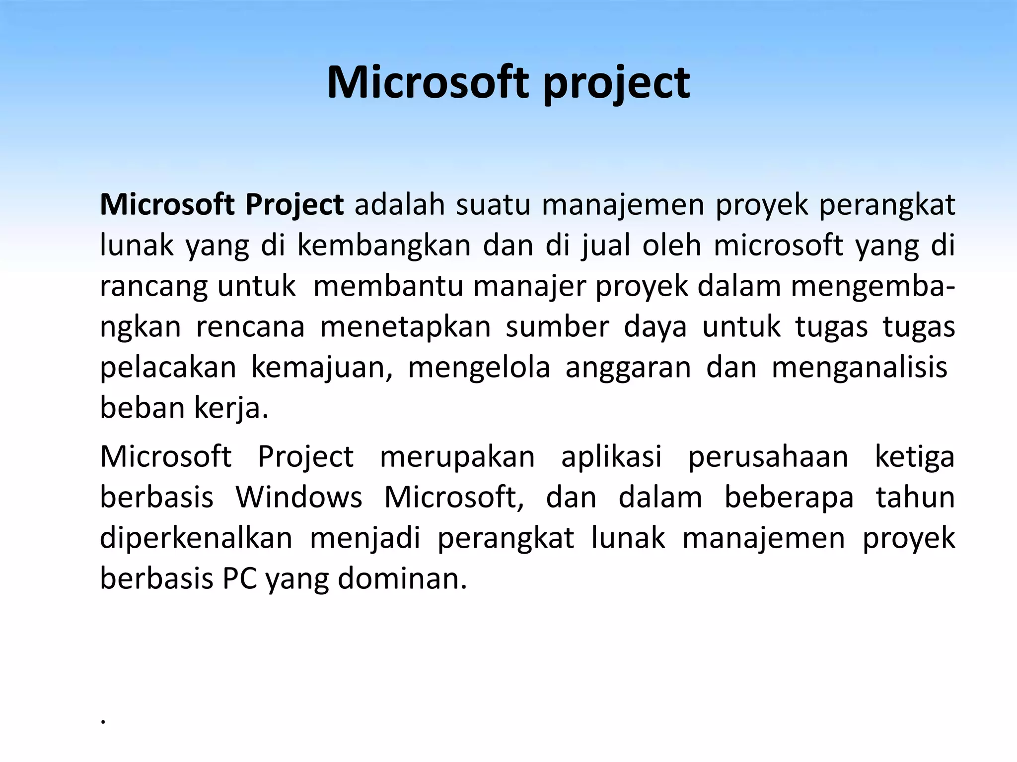 Microsoft project
Microsoft Project adalah suatu manajemen proyek perangkat
lunak yang di kembangkan dan di jual oleh microsoft yang di
rancang untuk membantu manajer proyek dalam mengemba-
ngkan rencana menetapkan sumber daya untuk tugas tugas
pelacakan kemajuan, mengelola anggaran dan menganalisis
beban kerja.
Microsoft Project merupakan aplikasi perusahaan ketiga
berbasis Windows Microsoft, dan dalam beberapa tahun
diperkenalkan menjadi perangkat lunak manajemen proyek
berbasis PC yang dominan.
.
 