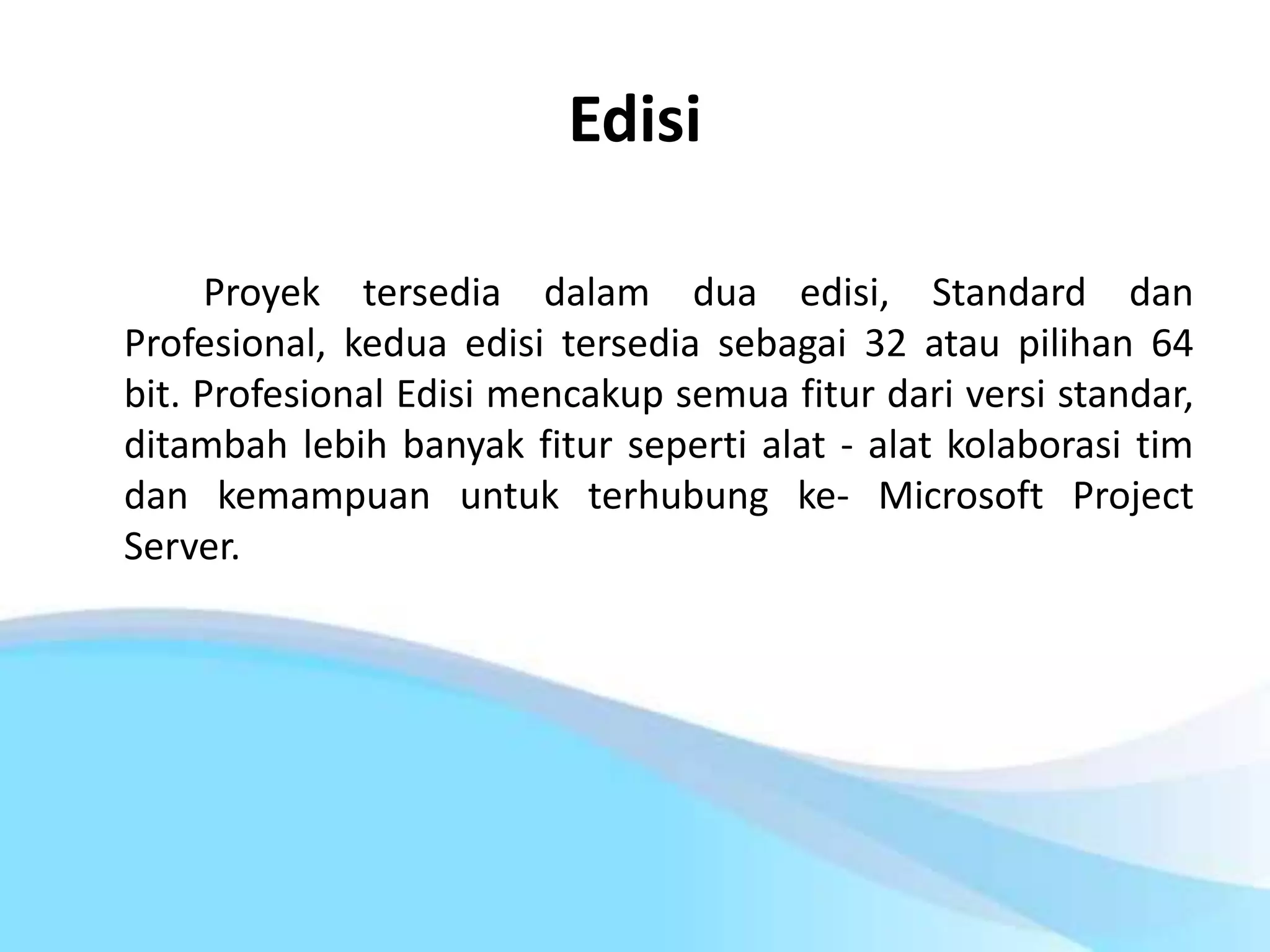 Edisi
Proyek tersedia dalam dua edisi, Standard dan
Profesional, kedua edisi tersedia sebagai 32 atau pilihan 64
bit. Profesional Edisi mencakup semua fitur dari versi standar,
ditambah lebih banyak fitur seperti alat - alat kolaborasi tim
dan kemampuan untuk terhubung ke- Microsoft Project
Server.
 