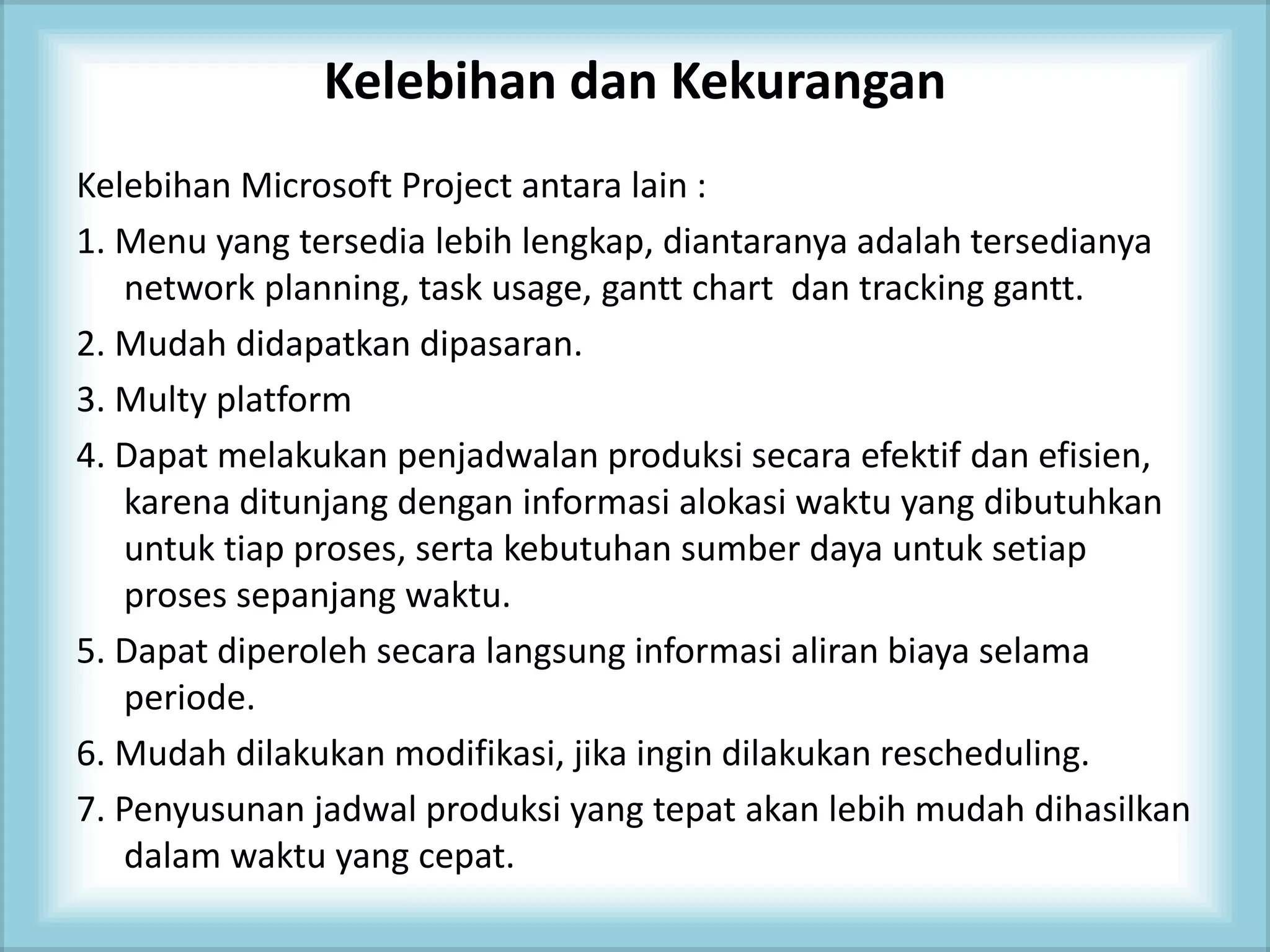 Kelebihan dan Kekurangan
Kelebihan Microsoft Project antara lain :
1. Menu yang tersedia lebih lengkap, diantaranya adalah tersedianya
network planning, task usage, gantt chart dan tracking gantt.
2. Mudah didapatkan dipasaran.
3. Multy platform
4. Dapat melakukan penjadwalan produksi secara efektif dan efisien,
karena ditunjang dengan informasi alokasi waktu yang dibutuhkan
untuk tiap proses, serta kebutuhan sumber daya untuk setiap
proses sepanjang waktu.
5. Dapat diperoleh secara langsung informasi aliran biaya selama
periode.
6. Mudah dilakukan modifikasi, jika ingin dilakukan rescheduling.
7. Penyusunan jadwal produksi yang tepat akan lebih mudah dihasilkan
dalam waktu yang cepat.
 