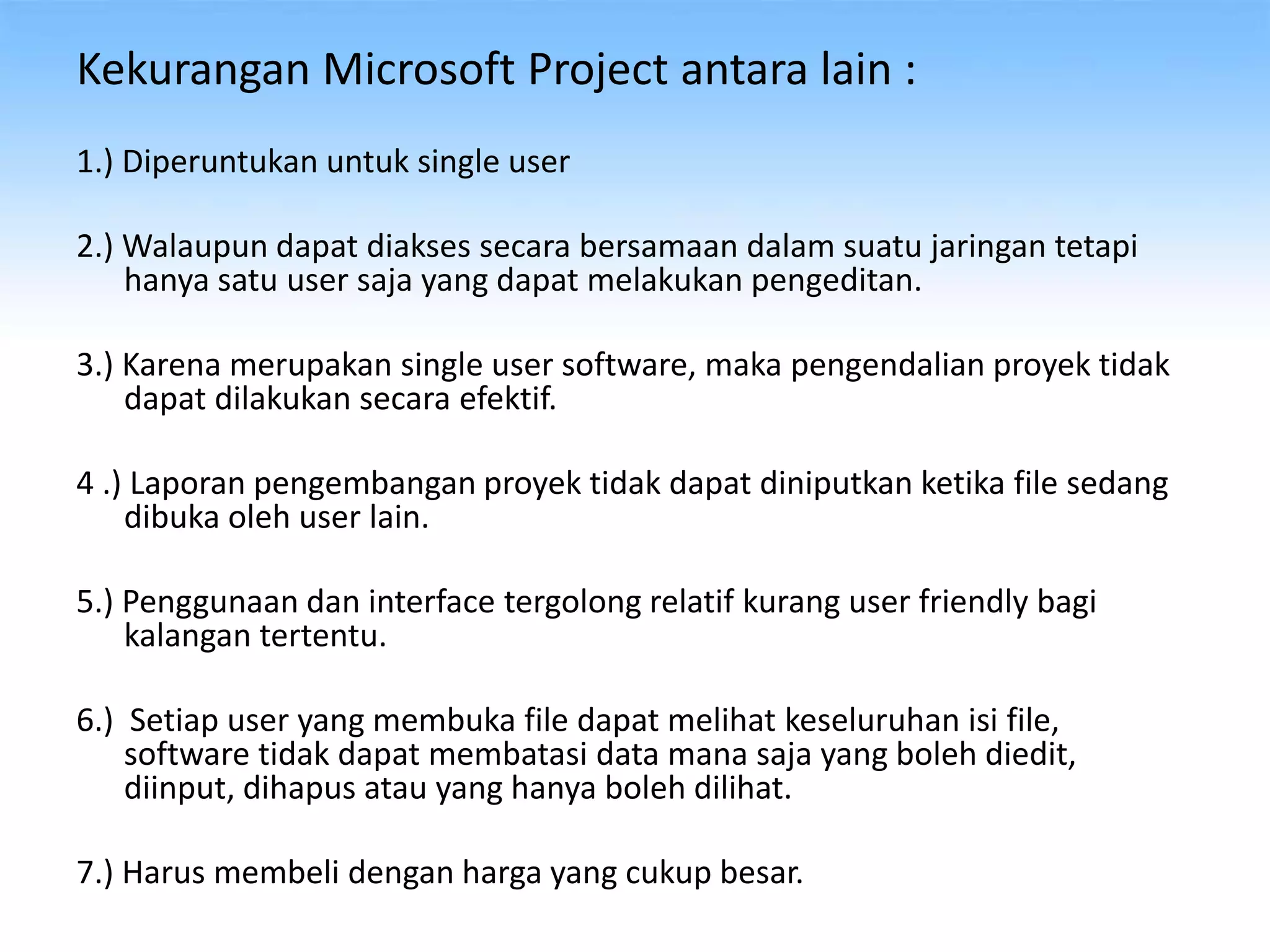 Kekurangan Microsoft Project antara lain :
1.) Diperuntukan untuk single user
2.) Walaupun dapat diakses secara bersamaan dalam suatu jaringan tetapi
hanya satu user saja yang dapat melakukan pengeditan.
3.) Karena merupakan single user software, maka pengendalian proyek tidak
dapat dilakukan secara efektif.
4 .) Laporan pengembangan proyek tidak dapat diniputkan ketika file sedang
dibuka oleh user lain.
5.) Penggunaan dan interface tergolong relatif kurang user friendly bagi
kalangan tertentu.
6.) Setiap user yang membuka file dapat melihat keseluruhan isi file,
software tidak dapat membatasi data mana saja yang boleh diedit,
diinput, dihapus atau yang hanya boleh dilihat.
7.) Harus membeli dengan harga yang cukup besar.
 