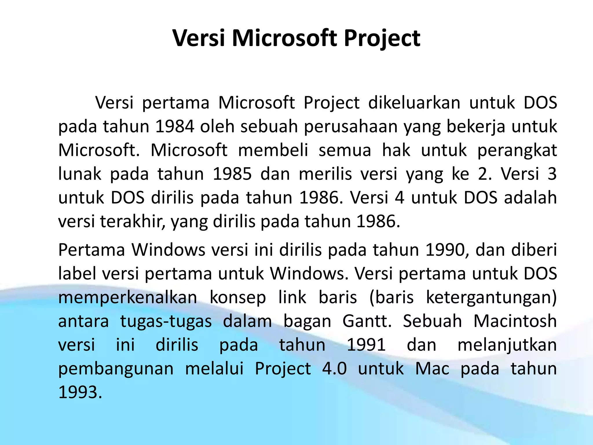 Versi Microsoft Project
Versi pertama Microsoft Project dikeluarkan untuk DOS
pada tahun 1984 oleh sebuah perusahaan yang bekerja untuk
Microsoft. Microsoft membeli semua hak untuk perangkat
lunak pada tahun 1985 dan merilis versi yang ke 2. Versi 3
untuk DOS dirilis pada tahun 1986. Versi 4 untuk DOS adalah
versi terakhir, yang dirilis pada tahun 1986.
Pertama Windows versi ini dirilis pada tahun 1990, dan diberi
label versi pertama untuk Windows. Versi pertama untuk DOS
memperkenalkan konsep link baris (baris ketergantungan)
antara tugas-tugas dalam bagan Gantt. Sebuah Macintosh
versi ini dirilis pada tahun 1991 dan melanjutkan
pembangunan melalui Project 4.0 untuk Mac pada tahun
1993.
 