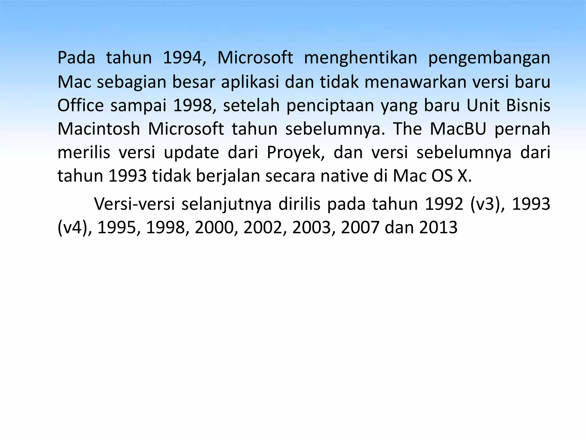 Pada tahun 1994, Microsoft menghentikan pengembangan
Mac sebagian besar aplikasi dan tidak menawarkan versi baru
Office sampai 1998, setelah penciptaan yang baru Unit Bisnis
Macintosh Microsoft tahun sebelumnya. The MacBU pernah
merilis versi update dari Proyek, dan versi sebelumnya dari
tahun 1993 tidak berjalan secara native di Mac OS X.
Versi-versi selanjutnya dirilis pada tahun 1992 (v3), 1993
(v4), 1995, 1998, 2000, 2002, 2003, 2007 dan 2013
 