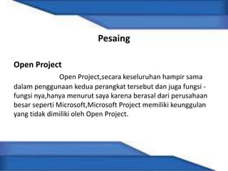 Pesaing
Open Project
Open Project,secara keseluruhan hampir sama
dalam penggunaan kedua perangkat tersebut dan juga fungsi -
fungsi nya,hanya menurut saya karena berasal dari perusahaan
besar seperti Microsoft,Microsoft Project memiliki keunggulan
yang tidak dimiliki oleh Open Project.
 