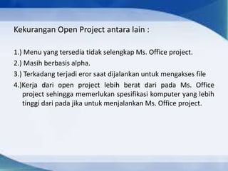 Kekurangan Open Project antara lain :
1.) Menu yang tersedia tidak selengkap Ms. Office project.
2.) Masih berbasis alpha.
3.) Terkadang terjadi eror saat dijalankan untuk mengakses file
4.)Kerja dari open project lebih berat dari pada Ms. Office
project sehingga memerlukan spesifikasi komputer yang lebih
tinggi dari pada jika untuk menjalankan Ms. Office project.
 