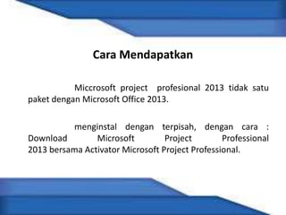 Cara Mendapatkan
Miccrosoft project profesional 2013 tidak satu
paket dengan Microsoft Office 2013.
menginstal dengan terpisah, dengan cara :
Download Microsoft Project Professional
2013 bersama Activator Microsoft Project Professional.
 