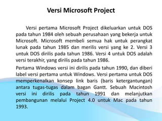 Versi Microsoft Project
Versi pertama Microsoft Project dikeluarkan untuk DOS
pada tahun 1984 oleh sebuah perusahaan yang bekerja untuk
Microsoft. Microsoft membeli semua hak untuk perangkat
lunak pada tahun 1985 dan merilis versi yang ke 2. Versi 3
untuk DOS dirilis pada tahun 1986. Versi 4 untuk DOS adalah
versi terakhir, yang dirilis pada tahun 1986.
Pertama Windows versi ini dirilis pada tahun 1990, dan diberi
label versi pertama untuk Windows. Versi pertama untuk DOS
memperkenalkan konsep link baris (baris ketergantungan)
antara tugas-tugas dalam bagan Gantt. Sebuah Macintosh
versi ini dirilis pada tahun 1991 dan melanjutkan
pembangunan melalui Project 4.0 untuk Mac pada tahun
1993.
 