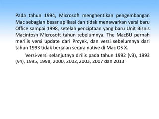 Pada tahun 1994, Microsoft menghentikan pengembangan
Mac sebagian besar aplikasi dan tidak menawarkan versi baru
Office sampai 1998, setelah penciptaan yang baru Unit Bisnis
Macintosh Microsoft tahun sebelumnya. The MacBU pernah
merilis versi update dari Proyek, dan versi sebelumnya dari
tahun 1993 tidak berjalan secara native di Mac OS X.
Versi-versi selanjutnya dirilis pada tahun 1992 (v3), 1993
(v4), 1995, 1998, 2000, 2002, 2003, 2007 dan 2013
 