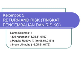Kelompok 5
RETURN AND RISK (TINGKAT
PENGEMBALIAN DAN RISIKO)
Nama Kelompok :
1.Siti Karomah (16.05.51.0160)
2.Paquita Raudya T. (16.05.51.0161)
3.Irham Ulinnuha (16.05.51.0176)
 