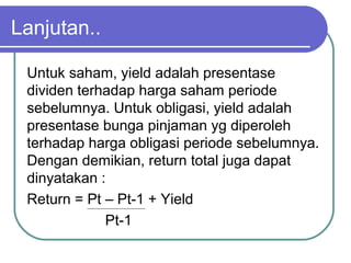 Untuk saham, yield adalah presentase
dividen terhadap harga saham periode
sebelumnya. Untuk obligasi, yield adalah
presentase bunga pinjaman yg diperoleh
terhadap harga obligasi periode sebelumnya.
Dengan demikian, return total juga dapat
dinyatakan :
Return = Pt – Pt-1 + Yield
Pt-1
Lanjutan..
 