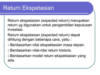 Return Ekspetasian
Return ekspetasian (expected return) merupakan
return yg digunakan untuk pengambilan keputusan
investasi.
Return ekspetasian (expected return) dapat
dihitung dengan beberapa cara, yaitu :
1.Berdasarkan nilai ekspektasian masa depan.
2.Berdasarkan nilai-nilai return historis.
3.Berdasarkan model return ekspektasian yang
ada.
 