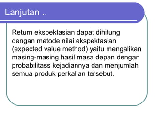 Lanjutan ..
Return ekspektasian dapat dihitung
dengan metode nilai ekspektasian
(expected value method) yaitu mengalikan
masing-masing hasil masa depan dengan
probabilitass kejadiannya dan menjumlah
semua produk perkalian tersebut.
 