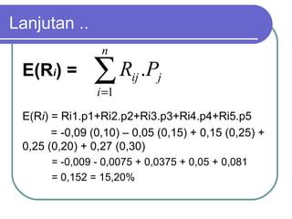 Lanjutan ..
E(Ri) = Ri1.p1+Ri2.p2+Ri3.p3+Ri4.p4+Ri5.p5
= -0,09 (0,10) – 0,05 (0,15) + 0,15 (0,25) +
0,25 (0,20) + 0,27 (0,30)
= -0,009 - 0,0075 + 0,0375 + 0,05 + 0,081
= 0,152 = 15,20%
E(Ri) = ∑=
n
i
jij PR
1
.
 
