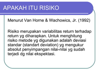 APAKAH ITU RISIKO
Menurut Van Horne & Wachowics, Jr. (1992)
Risiko merupakan variabilitas return terhadap
return yg diharapkan. Untuk menghitung
risiko metode yg digunakan adalah deviasi
standar (standart deviation) yg mengukur
absolut penyimpangan nilai-nilai yg sudah
terjadi dg nilai ekspektasi.
 