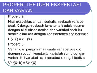 Properti 2 :
Nilai ekspektasian dari perkalian sebuah variabel
acak X dengan sebuah konstanta k adalah sama
dengan nilai ekspektasian dari variabel acak itu
sendiri dikalikan dengan konstantanya sbg berikut :
E(k.X) = k.E(X)
Properti 3 :
Varian dari penjumlahan suatu variabel acak X
dengan sebuah konstanta k adalah sama dengan
varian dari variabel acak tersebut sebagai berikut :
Var(X+k) = Var(X)
PROPERTI RETURN EKSPEKTASI
DAN VARIAN
 