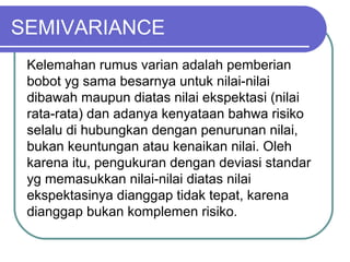 SEMIVARIANCE
Kelemahan rumus varian adalah pemberian
bobot yg sama besarnya untuk nilai-nilai
dibawah maupun diatas nilai ekspektasi (nilai
rata-rata) dan adanya kenyataan bahwa risiko
selalu di hubungkan dengan penurunan nilai,
bukan keuntungan atau kenaikan nilai. Oleh
karena itu, pengukuran dengan deviasi standar
yg memasukkan nilai-nilai diatas nilai
ekspektasinya dianggap tidak tepat, karena
dianggap bukan komplemen risiko.
 