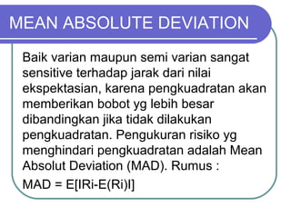 MEAN ABSOLUTE DEVIATION
Baik varian maupun semi varian sangat
sensitive terhadap jarak dari nilai
ekspektasian, karena pengkuadratan akan
memberikan bobot yg lebih besar
dibandingkan jika tidak dilakukan
pengkuadratan. Pengukuran risiko yg
menghindari pengkuadratan adalah Mean
Absolut Deviation (MAD). Rumus :
MAD = E[IRi-E(Ri)I]
 