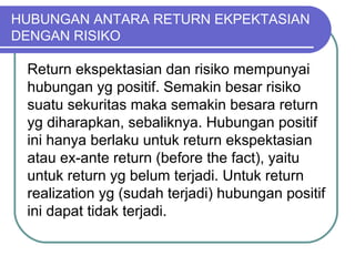 HUBUNGAN ANTARA RETURN EKPEKTASIAN
DENGAN RISIKO
Return ekspektasian dan risiko mempunyai
hubungan yg positif. Semakin besar risiko
suatu sekuritas maka semakin besara return
yg diharapkan, sebaliknya. Hubungan positif
ini hanya berlaku untuk return ekspektasian
atau ex-ante return (before the fact), yaitu
untuk return yg belum terjadi. Untuk return
realization yg (sudah terjadi) hubungan positif
ini dapat tidak terjadi.
 