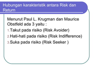Hubungan karakteristik antara Risk dan
Return
Menurut Paul L. Krugman dan Maurice
Obstfeld ada 3 yaitu :
1.Takut pada risiko (Risk Avoider)
2.Hati-hati pada risiko (Risk Indifference)
3.Suka pada risiko (Risk Seeker )
 
