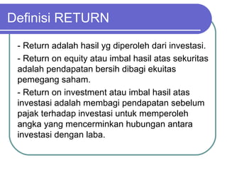 Definisi RETURN
- Return adalah hasil yg diperoleh dari investasi.
- Return on equity atau imbal hasil atas sekuritas
adalah pendapatan bersih dibagi ekuitas
pemegang saham.
- Return on investment atau imbal hasil atas
investasi adalah membagi pendapatan sebelum
pajak terhadap investasi untuk memperoleh
angka yang mencerminkan hubungan antara
investasi dengan laba.
 