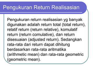 Pengukuran Return Realisasian
Pengukuran return realisasian yg banyak
digunakan adalah return total (total return),
relatif return (return relative), komulatif
return (return comulative), dan return
disesuaian (adjusted return). Sedangkan
rata-rata dari return dapat dihitung
berdasarkan rata-rata aritmatika
(arithmetic mean) dan rata-rata geometric
(geometric mean).
 
