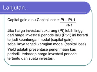 Lanjutan..
Capital gain atau Capital loss = Pt – Pt-1
Pt-1
Jika harga investasi sekarang (Pt) lebih tinggi
dari harga investasi periode lalu (Pt-1) ini berarti
terjadi keuntungan modal (capital gain),
sebaliknya terjadi kerugian modal (capital loss).
Yield adalah presentase penerimaan kas
periodik terhadap harga investasi periode
tertentu dari suatu investasi.
 