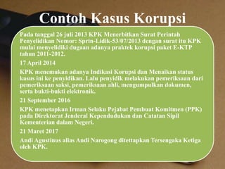 Contoh Kasus Korupsi
Pada tanggal 26 juli 2013 KPK Menerbitkan Surat Perintah
Penyelidikan Nomor: Sprin-Lidik-53/07/2013 dengan surat itu KPK
mulai menyelidiki dugaan adanya praktek korupsi paket E-KTP
tahun 2011-2012.
17 April 2014
KPK menemukan adanya Indikasi Korupsi dan Menaikan status
kasus ini ke penyidikan. Lalu penyidik melakukan pemeriksaan dari
pemeriksaan saksi, pemeriksaan ahli, mengumpulkan dokumen,
serta bukti-bukti elektronik.
21 September 2016
KPK menetapkan Irman Selaku Pejabat Pembuat Komitmen (PPK)
pada Direktorat Jenderal Kependudukan dan Catatan Sipil
Kementerian dalam Negeri.
21 Maret 2017
Andi Agustinus alias Andi Narogong ditettapkan Tersengaka Ketiga
oleh KPK.
 