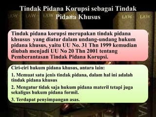 Tindak Pidana Korupsi sebagai Tindak
Pidana Khusus
Tindak pidana korupsi merupakan tindak pidana
khsusus yang diatur dalam undang-undang hukum
pidana khusus, yaitu UU No. 31 Thn 1999 kemudian
diubah menjadi UU No 20 Thn 2001 tentang
Pemberantasan Tindak Pidana Korupsi.
Ciri-ciri hukum pidana khusus, antara lain:
1. Memuat satu jenis tindak pidana, dalam hal ini adalah
tindak pidana khusus
2. Mengatur tidak saja hukum pidana materil tetapi juga
sekaligus hukum pidana formil.
3. Terdapat penyimpangan asas.
 
