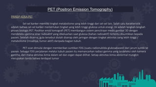 PET (Positron Emission Tomography)
PRINSIP KERJA PET
Sel-sel kanker memiliki tingkat metabolisme yang lebih tinggi dari sel-sel lain. Salah satu karakteristik
adalah bahwa sel-sel kanker memerlukan tingkat yang lebih tinggi glukosa untuk energi. Ini adalah langkah-langkah
proses biologis PET. Positron emisi tomografi (PET) membangun sistem pencitraan medis gambar 3D dengan
mendeteksi gamma sinar radioaktif yang dikeluarkan saat glukosa (bahan radioaktif) tertentu disuntikkan kepada
pasien. Setelah dicerna, gula tersebut diolah diserap oleh jaringan dengan tingkat aktivitas yang lebih tinggi /
metabolisme (misalnya, tumor aktif) daripada bagian tubuh.
PET-scan dimulai dengan memberikan suntikan FDG (suatu radionuklida glukosabased) dari jarum suntik ke
pasien. Sebagai FDG perjalanan melalui tubuh pasien itu memancarkan radiasi gamma yang terdeteksi oleh kamera
gamma, dari mana aktivitas kimia dalam sel dan organ dapat dilihat. Setiap aktivitas kimia abnormal mungkin
merupakan tanda bahwa terdapat tumor
 