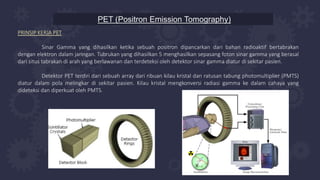PET (Positron Emission Tomography)
PRINSIP KERJA PET
Sinar Gamma yang dihasilkan ketika sebuah positron dipancarkan dari bahan radioaktif bertabrakan
dengan elektron dalam jaringan. Tubrukan yang dihasilkan 5 menghasilkan sepasang foton sinar gamma yang berasal
dari situs tabrakan di arah yang berlawanan dan terdeteksi oleh detektor sinar gamma diatur di sekitar pasien.
Detektor PET terdiri dari sebuah array dari ribuan kilau kristal dan ratusan tabung photomultiplier (PMTS)
diatur dalam pola melingkar di sekitar pasien. Kilau kristal mengkonversi radiasi gamma ke dalam cahaya yang
dideteksi dan diperkuat oleh PMTS.
 