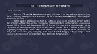 PET (Positron Emission Tomography)
PRINSIP KERJA PET
Kamera PET memiliki kejernihan citra yang lebih baik dibandingkan kamera gamma yang
secara umum digunakan pada kedokteran nuklir. Hal ini dikarenakan pendeteksiannya didasarkan pada
coincidence detection.
Ketika positron dilepaskan dari fluor-18, partikel ini akan segera bergabung dengan elektron
dan terjadilah anihilasi. Dari anihilasi ini dihasilkan radiasi gelombang elektromagnetik dengan energi
sebesar 511 V dengan arah berlawanan (180o ). Adanya dua buah proton yang dilepaskan secara
bersamaan ini memungkinkannya dilakukan coincidence detection. Pada coincidence detection ini,
sinyal yang ditangkap oleh detektor akan diolah jika dua buah sinyal diperoleh secara bersamaan. Jika
hanya satu buah sinyal yang ditangkap, maka sinyal tersebut dianggap sebagai pengotor. Oleh
karenanya, hampir seluruh sinyal pengotor dapat dieliminasi dengan cara ini.
 