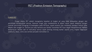 PET (Positron Emission Tomography)
FUNGSI PET
Fungsi utama PET adalah mengetahui kejadian di tingkat sel yang tidak didapatkan dengan alat
pencitraan konvensional lainnya. Kelainan fungsi atau metabolisme di dalam tubuh dapat diketahui dengan
metode pencitraan (imaging) ini.Sedangkan pada PETScan, aspek anatomi dan metabolik sekaligus masuk radar
deteksi alat canggih ini. Dimana pun atau kemana pun kanker merambat PET-Scan dapat mendeteksinya. Bahkan
kemampuan deteksi alat ini mencakup semua aspek penting tentang kanker seperti jenis, tingkat keganasan
(stadium), lokasi, serta cara rambat penyakit mematikan ini.
 