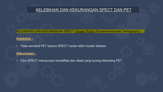 KELEBIHAN DAN KEKURANGAN SPECT DAN PET
KELEBIHAN DAN KEKURANGAN SPECT (Single Photon Emissioncomputed Tomography) :
Kelebihan :
• Tidak semahal PET karena SPECT center lebih mudah diakses
Kekurangan :
• Citra SPECT mempunyai sensitifitas dan detail yang kurang dibanding PET
 