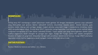 KESIMPULAN
Prinsip kerja PET membangun sistem pencitraan medis gambar 3D dengan mendeteksi gamma sinar radioaktif
yang dikeluarkan saat glukosa (bahan radioaktif) tertentu disuntikkan kepada pasien. Setelah dicerna, gula
tersebut diolah diserap oleh jaringan dengan tingkat aktivitas yang lebih tinggi / metabolisme (misalnya, tumor
aktif) daripada bagian tubuh. Prinsip Kerja SPECT memindai mengintegrasikan dua teknologi untuk melihat tubuh:
computed tomography (CT) dan bahan radioaktif (tracer). Tracer adalah apa yang memungkinkan dokter untuk
melihat bagaimana darah mengalir ke jaringan dan organ. Fungsi PET Fungsi utama PET adalah mengetahui
kejadian di tingkat sel yang tidak didapatkan dengan alat pencitraan konvensional lainnya. Fungsi SPECT utamanya
digunakan untuk melihat bagaimana darah mengalir melalui arteri dan vena di otak
DAFTAR PUSTAKA
Nuclear Medicine Science and Safety – A.C. Perkins
 
