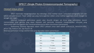 SPECT (Single Photon Emissioncomputed Tomography)
PRINSIP KERJA SPECT
SPECT memindai mengintegrasikan dua teknologi untuk melihat tubuh: computed tomography (CT) dan
bahan radioaktif (tracer). Tracer adalah apa yang memungkinkan dokter untuk melihat bagaimana darah mengalir ke
jaringan dan organ.
Sebelum melakukan pemindaian pasien akan disuntik dengan zat kimia yang radiolabled, berarti
memancarkan sinar gamma yang dapat dideteksi oleh pemindai. Komputer mengumpulkan informasi yang
dipancarkan oleh sinar gamma dan menerjemahkannya ke dalam dua dimensi penampang.
Radioisotop biasanya digunakan dalam SPECT pelacak untuk label adalah yodium123, teknesium-99m,
xenon-133, thallium-201, dan fluorin-18.
Beberapa perbedaan energi radiofarmaka yang digunakan dalam pemeriksaan :
 