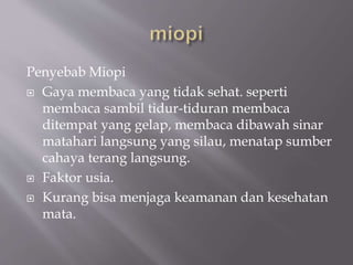 Penyebab Miopi
 Gaya membaca yang tidak sehat. seperti
membaca sambil tidur-tiduran membaca
ditempat yang gelap, membaca dibawah sinar
matahari langsung yang silau, menatap sumber
cahaya terang langsung.
 Faktor usia.
 Kurang bisa menjaga keamanan dan kesehatan
mata.
 