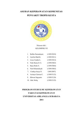 ASUHAN KEPERAWATAN KOMUNITAS
PENYAKIT TROPIS KUSTA
Disusun oleh :
KELOMPOK VII
1. Rafika Nurmalasari. (130915010)
2. Astrilia Diah K. (130915011)
3. Lisca Candra L. (130915012)
4. Noki Rama D. S. (130915063)
5. Bayu Rizki S. (130915064)
6. Nuril Khamidiyah (130915065)
7. Cinthya Surya N. 130915097)
8. Acintya Clarissa C. (130915123)
9. Ikhwan Supyanto (130915124)
10. Abd. Holiq (130915125)
PROGRAM STUDI ILMU KEPERAWATAN
FAKULTAS KEPERAWATAN
UNIVERSITAS AIRLANGGA SURABAYA
2011
 