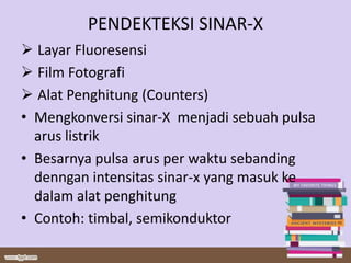 PENDEKTEKSI SINAR-X
 Layar Fluoresensi
 Film Fotografi
 Alat Penghitung (Counters)
• Mengkonversi sinar-X menjadi sebuah pulsa
arus listrik
• Besarnya pulsa arus per waktu sebanding
denngan intensitas sinar-x yang masuk ke
dalam alat penghitung
• Contoh: timbal, semikonduktor
 