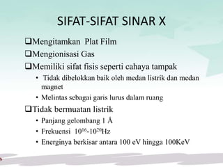 SIFAT-SIFAT SINAR X
Mengitamkan Plat Film
Mengionisasi Gas
Memiliki sifat fisis seperti cahaya tampak
• Tidak dibelokkan baik oleh medan listrik dan medan
magnet
• Melintas sebagai garis lurus dalam ruang
Tidak bermuatan listrik
• Panjang gelombang 1 Å
• Frekuensi 1016-1020Hz
• Energinya berkisar antara 100 eV hingga 100KeV
 