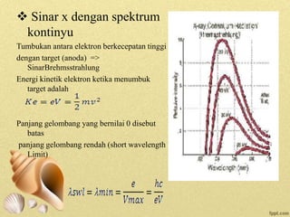  Sinar x dengan spektrum
kontinyu
Tumbukan antara elektron berkecepatan tinggi
dengan target (anoda) =>
SinarBrehmsstrahlung
Energi kinetik elektron ketika menumbuk
target adalah
Panjang gelombang yang bernilai 0 disebut
batas
panjang gelombang rendah (short wavelength
Limit)
 