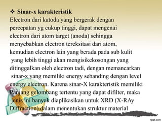  Sinar-x karakteristik
Electron dari katoda yang bergerak dengan
percepatan yg cukup tinggi, dapat mengenai
electron dari atom target (anoda) sehingga
menyebabkan electron tereksitasi dari atom,
kemudian electron lain yang berada pada sub kulit
yang lebih tinggi akan mengisikekosongan yang
ditinggalkan oleh electron tadi, dengan memancarkan
sinar-x yang memiliki energy sebanding dengan level
energy electron. Karena sinar-X karakteristik memiliki
Panjang gelombang tertentu yang dapat difilter, maka
jenis ini banyak diaplikasikan untuk XRD (X-RAy
Diffraction) dalam menentukan struktur material
 