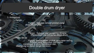 Double drum dryer
3. Komponen
- Tangki
Fungsi : Sebagai tempat produk yang
akan dikeringkan.
- Drum
Fungsi : Sebagai alat pengering dimana
ditempatkan uap panas ke dalam drum
- Pisau Skrap
Fungsi: Memisahkan produk yang telah kering.
Produk yang diinginkan dan masih
menempel di drum dipisahkan dan
ditampung ke dalam tangki keluaran.
 