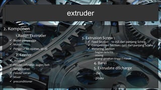2. Komponen
1.Badan Ekstruder
 Badan penyangga
 Motor
 Pengatur kecepatan, air dll
2. Feeder
 Hoppers
 Feeder : vibrator, auger, belt
 Tangki cairan
 Feeder cairan
 Mixer
 preconditioner
extruder
3. Extrusion Screw :
 Feed Section : 10-25% dari panjang Screw
 Compression Section : 50% dari panjang Screw
 Metering Section
- bagian terkritis
- mixing
- energi gesekan tinggi masak
4. Barel
5. Extrudate discharge
- die
- pisau
 