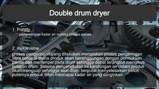 Double drum dryer
1. Prinsip
pengurangan kadar air melalui proses panas
2. mekanisme
proses pengeringan yang dilakukan merupakan proses pengeringan
lapis batas di mana produk akan bersinggungan dengan permukaan
panas dan menempel pada drum sehingga dapat terangkut mengikuti
putaran drum. Selama pengangkutan ini kandungan air dalam produk
akan menguap sehingga saat drum berputar menyelesaikan siklus
putarnya produk telah mencapai kadar air yang diinginkan.
 