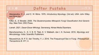 Alexopoulos, C. J., and C. W. Mims. 1976. Introductory Mycology. (3rd ed). USA: John Wiley
and Sons Inc.
Kiffer, E., E Morelet. 2009. The Deuteromycetes Mitosporic Fungi Classification And Generic
Key. New York: CRC Press.
Lianah. 2021. Dasar-Dasar Mikologi. Semarang: Alinea Media Dipantara.
Manoharachary, C., K. V. B. R. Tilak, K. V. Mallaiah, dan I. K. Kunwar. 2016. Mycology and
Microbiology. India: Scientific Publishers.
Nieuwenhuis, B. P. S. dan Timothy, Y. J. 2016. The Frequencyof Sex in Fungi. Philosophical
Transactions B. 371: 4.
Daftar Pustaka
 