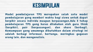 KESIMPULAN
Model pembelajaran TPS merupakan salah satu model
pembelajaran yang memberi waktu bagi siswa untuk dapat
berpikir secara individu maupun berpasangan.Ada 3 tahap
pembelajaran TPS yang harus dilakukan oleh guru think
(berpikir), pair (berpasangan), dan share (berbagi).
Kemampuan yang umumnya dibutuhkan dalam strategi ini
adalah berbagi informasi, bertanya, meringkas gagasan
orang lain, dan menganalisis.
 