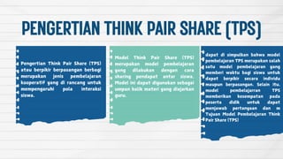 PENGERTIANTHINKPAIRSHARE(TPS)
Pengertian Think Pair Share (TPS)
atau berpikir berpasangan berbagi
merupakan jenis pembelajaran
kooperatif yang di rancang untuk
mempengaruhi pola interaksi
siswa.
Model Think Pair Share (TPS)
merupakan model pembelajaran
yang dilakukan dengan cara
sharing pendapat antar siswa.
Model ini dapat digunakan sebagai
umpan balik materi yang diajarkan
guru.
dapat di simpulkan bahwa model
pembelajaran TPS merupakan salah
satu model pembelajaran yang
memberi waktu bagi siswa untuk
dapat berpikir secara individu
maupun berpasangan. Selain itu,
model pembelajarran TPS
memberikan kesempatan pada
peserta didik untuk dapat
menjawab pertanyaan dan m
Tujuan Model Pembelajaran Think
Pair Share (TPS)
 