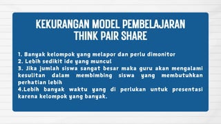 1. Banyak kelompok yang melapor dan perlu dimonitor
2. Lebih sedikit ide yang muncul
3. Jika jumlah siswa sangat besar maka guru akan mengalami
kesulitan dalam membimbing siswa yang membutuhkan
perhatian lebih
4.Lebih banyak waktu yang di perlukan untuk presentasi
karena kelompok yang banyak.
KEKURANGANMODELPEMBELAJARAN
THINKPAIRSHARE
 