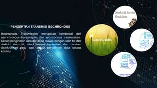PENGERTIAN TRANSMISI ISOCHRONOUS
Isochronous Transmission merupakan kombinasi dari
asynchronous transmission dan synchronous transmission.
Setiap pengiriman karakter akan diawali dengan start bit dan
diakhiri stop bit, tetapi antara transmitter dan receiver
disinkronkan pada saat terjadi pengiriman data secara
kontinu.
 