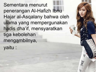 Sementara menurut
penerangan Al-Hafizh Ibnu
Hajar al-Asqalany bahwa oleh
ulama yang mempergunakan
hadis dha’if, mensyaratkan
tiga kebolehan
mengambilnya,
yaitu :
 